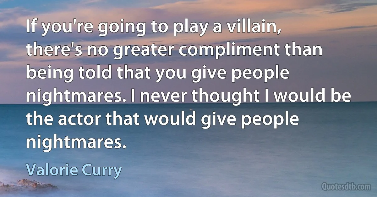 If you're going to play a villain, there's no greater compliment than being told that you give people nightmares. I never thought I would be the actor that would give people nightmares. (Valorie Curry)