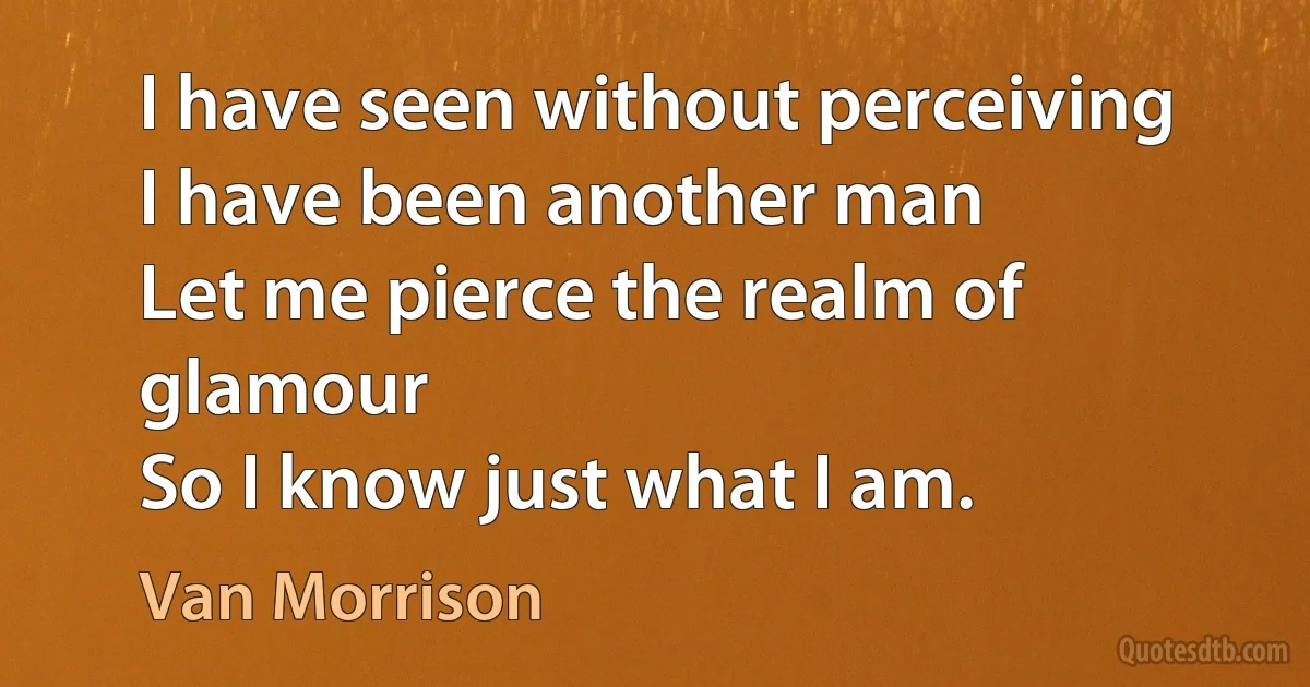 I have seen without perceiving
I have been another man
Let me pierce the realm of glamour
So I know just what I am. (Van Morrison)