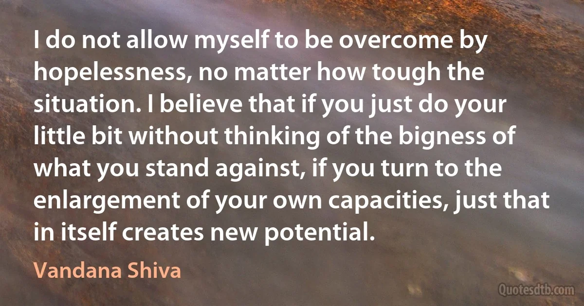 I do not allow myself to be overcome by hopelessness, no matter how tough the situation. I believe that if you just do your little bit without thinking of the bigness of what you stand against, if you turn to the enlargement of your own capacities, just that in itself creates new potential. (Vandana Shiva)