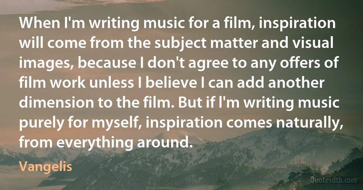 When I'm writing music for a film, inspiration will come from the subject matter and visual images, because I don't agree to any offers of film work unless I believe I can add another dimension to the film. But if l'm writing music purely for myself, inspiration comes naturally, from everything around. (Vangelis)