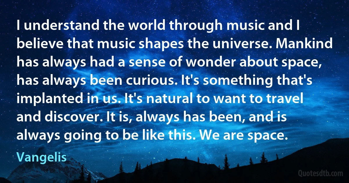 I understand the world through music and I believe that music shapes the universe. Mankind has always had a sense of wonder about space, has always been curious. It's something that's implanted in us. It's natural to want to travel and discover. It is, always has been, and is always going to be like this. We are space. (Vangelis)