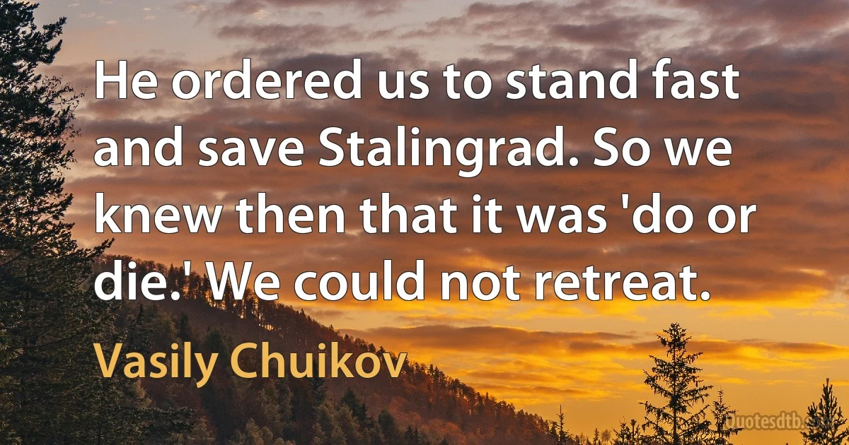 He ordered us to stand fast and save Stalingrad. So we knew then that it was 'do or die.' We could not retreat. (Vasily Chuikov)