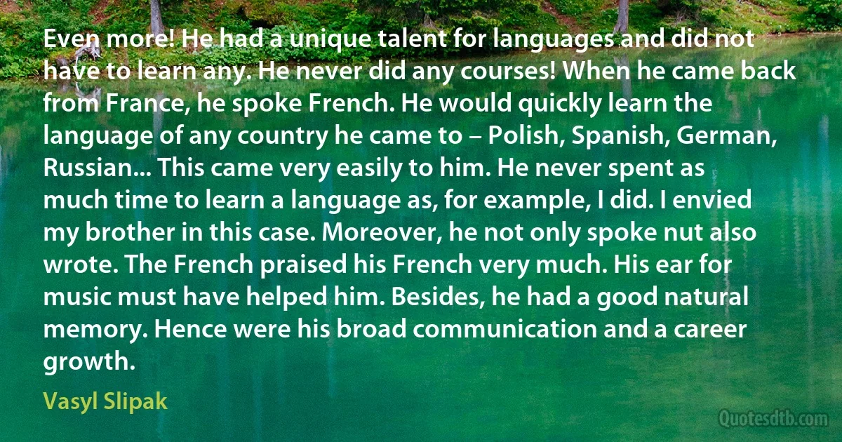 Even more! He had a unique talent for languages and did not have to learn any. He never did any courses! When he came back from France, he spoke French. He would quickly learn the language of any country he came to – Polish, Spanish, German, Russian... This came very easily to him. He never spent as much time to learn a language as, for example, I did. I envied my brother in this case. Moreover, he not only spoke nut also wrote. The French praised his French very much. His ear for music must have helped him. Besides, he had a good natural memory. Hence were his broad communication and a career growth. (Vasyl Slipak)