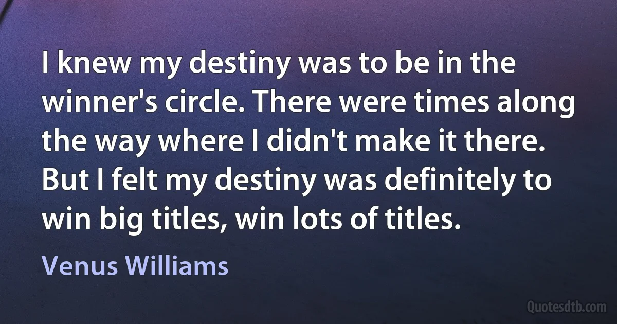 I knew my destiny was to be in the winner's circle. There were times along the way where I didn't make it there. But I felt my destiny was definitely to win big titles, win lots of titles. (Venus Williams)