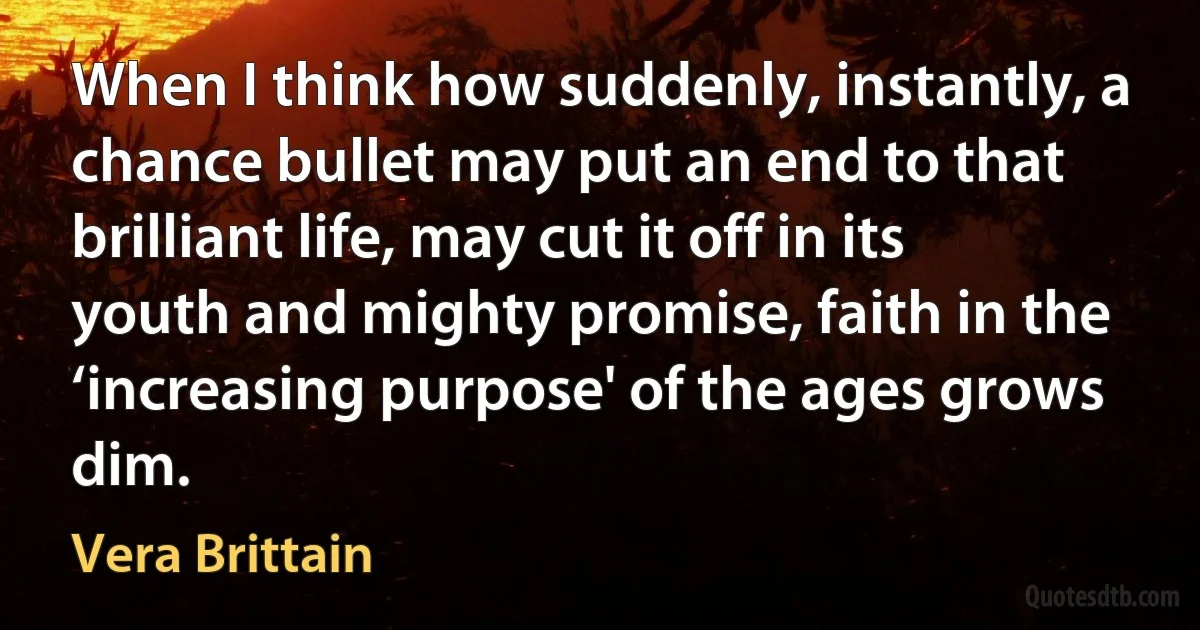 When I think how suddenly, instantly, a chance bullet may put an end to that brilliant life, may cut it off in its youth and mighty promise, faith in the ‘increasing purpose' of the ages grows dim. (Vera Brittain)