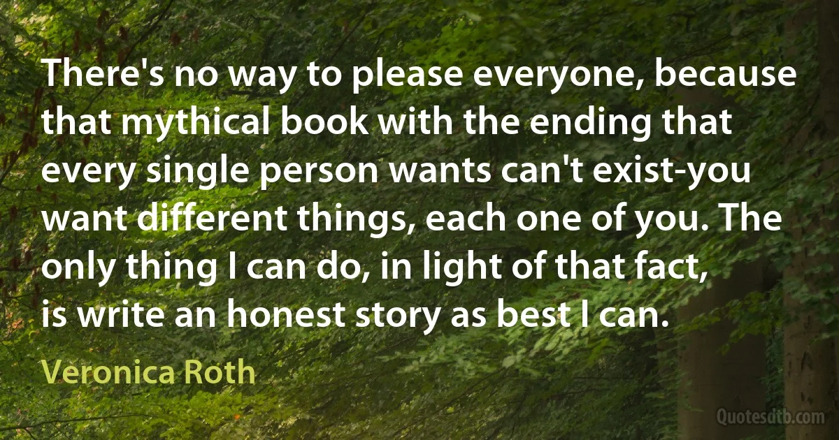 There's no way to please everyone, because that mythical book with the ending that every single person wants can't exist-you want different things, each one of you. The only thing I can do, in light of that fact, is write an honest story as best I can. (Veronica Roth)