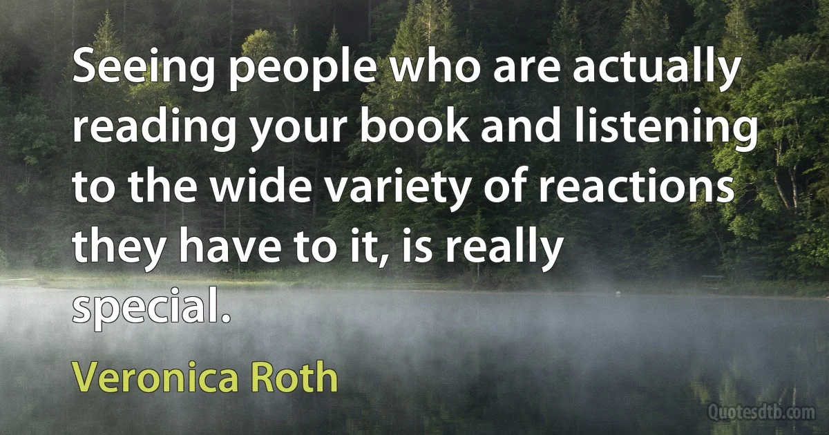 Seeing people who are actually reading your book and listening to the wide variety of reactions they have to it, is really special. (Veronica Roth)