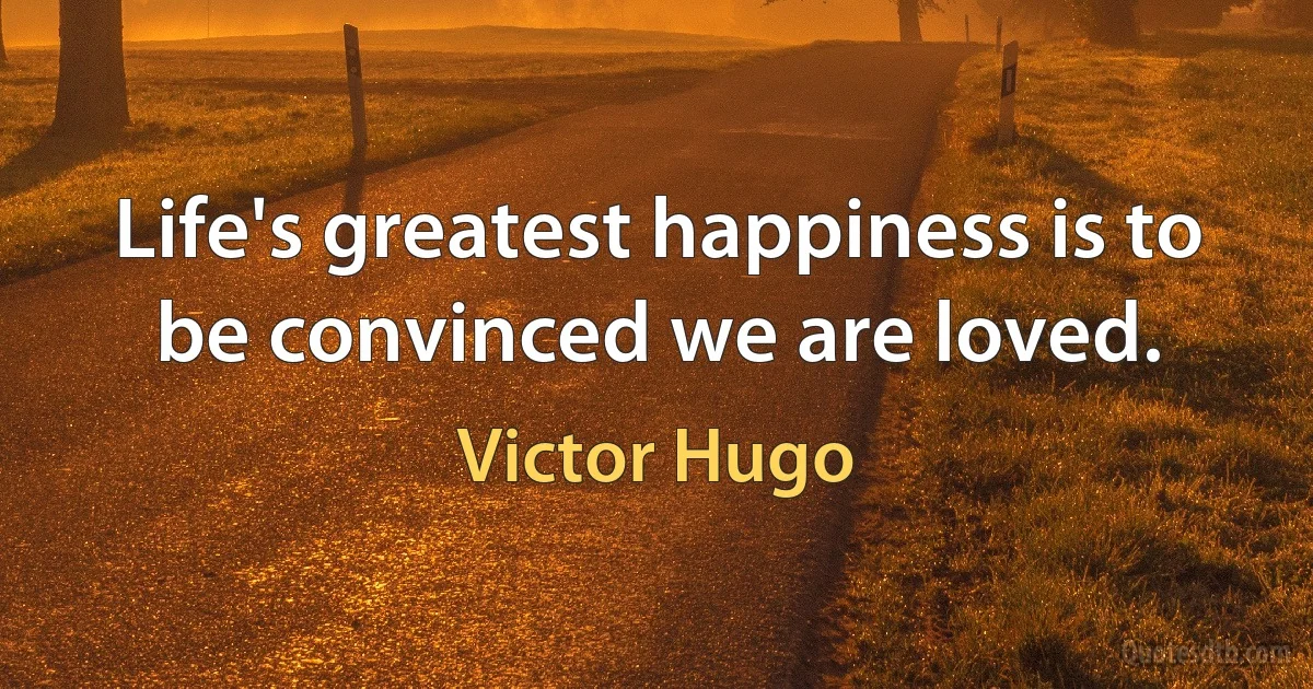 Life's greatest happiness is to be convinced we are loved. (Victor Hugo)