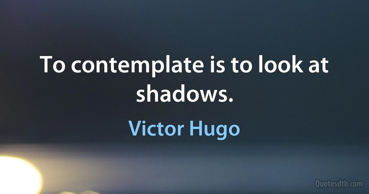 To contemplate is to look at shadows. (Victor Hugo)