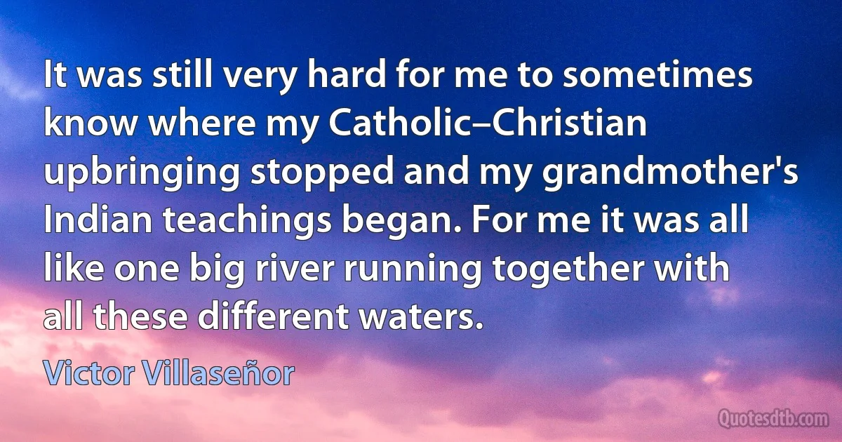 It was still very hard for me to sometimes know where my Catholic–Christian upbringing stopped and my grandmother's Indian teachings began. For me it was all like one big river running together with all these different waters. (Victor Villaseñor)