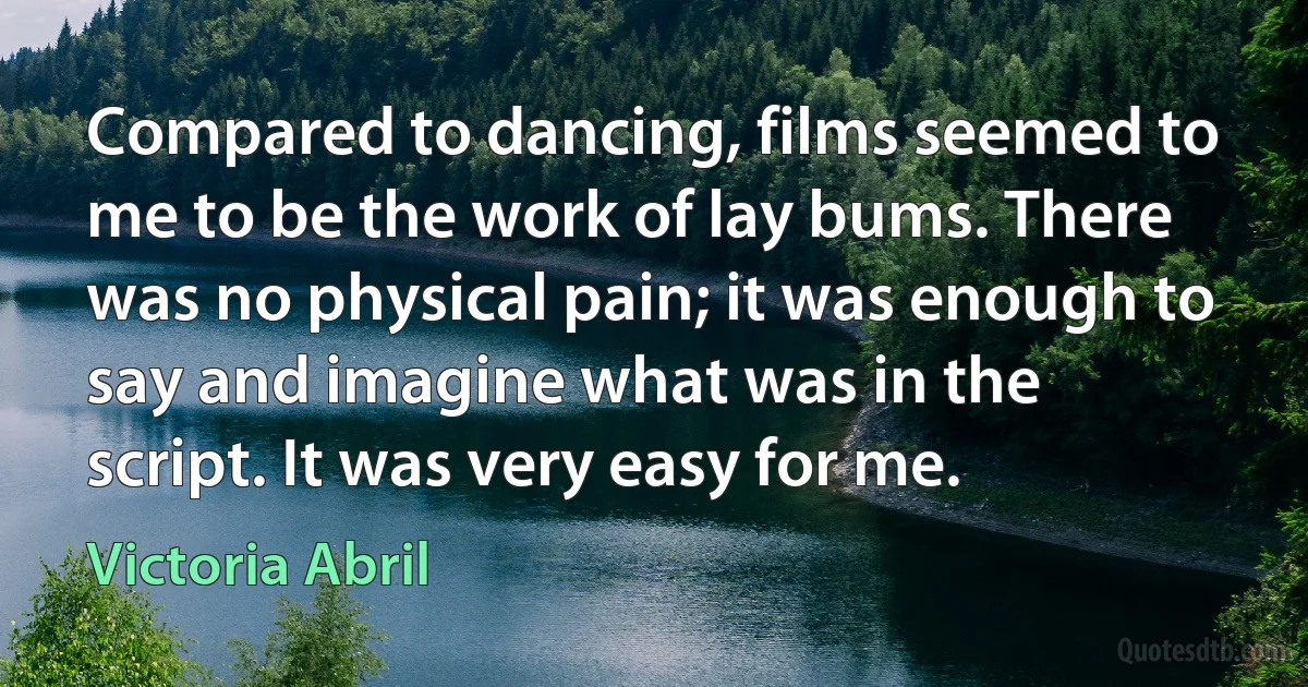 Compared to dancing, films seemed to me to be the work of lay bums. There was no physical pain; it was enough to say and imagine what was in the script. It was very easy for me. (Victoria Abril)