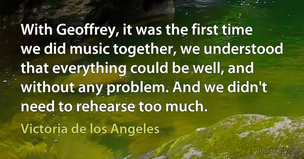 With Geoffrey, it was the first time we did music together, we understood that everything could be well, and without any problem. And we didn't need to rehearse too much. (Victoria de los Angeles)