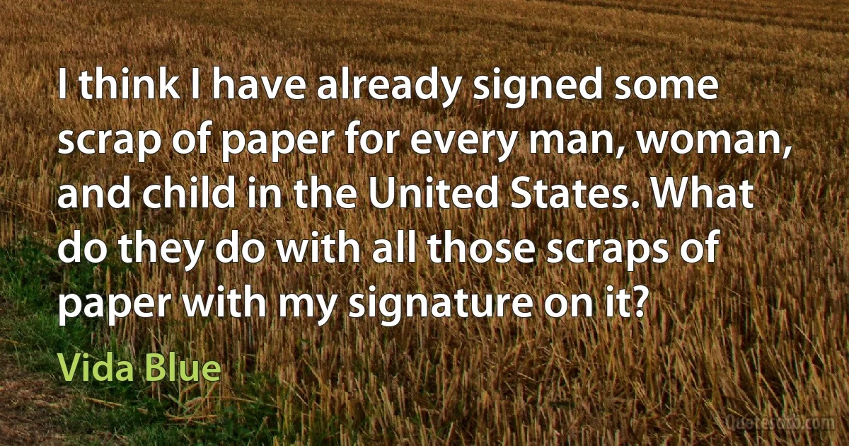 I think I have already signed some scrap of paper for every man, woman, and child in the United States. What do they do with all those scraps of paper with my signature on it? (Vida Blue)