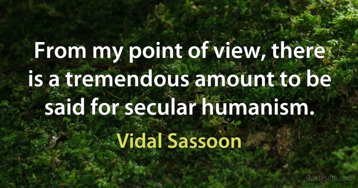 From my point of view, there is a tremendous amount to be said for secular humanism. (Vidal Sassoon)