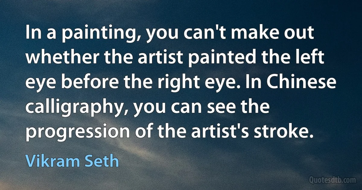 In a painting, you can't make out whether the artist painted the left eye before the right eye. In Chinese calligraphy, you can see the progression of the artist's stroke. (Vikram Seth)