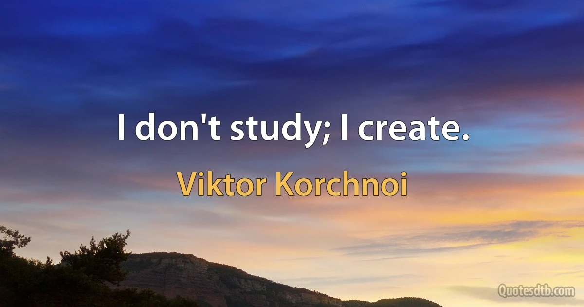 I don't study; I create. (Viktor Korchnoi)