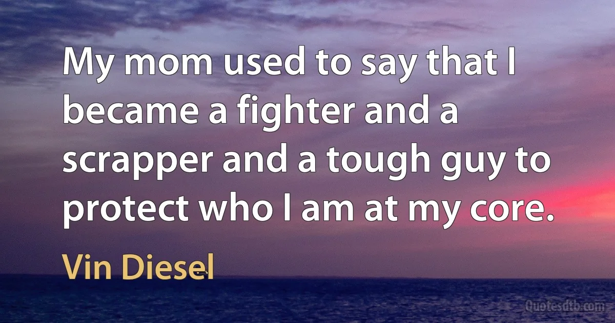 My mom used to say that I became a fighter and a scrapper and a tough guy to protect who I am at my core. (Vin Diesel)