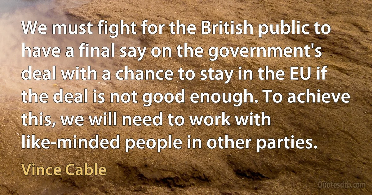 We must fight for the British public to have a final say on the government's deal with a chance to stay in the EU if the deal is not good enough. To achieve this, we will need to work with like-minded people in other parties. (Vince Cable)