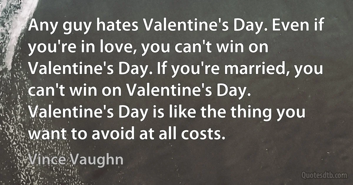 Any guy hates Valentine's Day. Even if you're in love, you can't win on Valentine's Day. If you're married, you can't win on Valentine's Day. Valentine's Day is like the thing you want to avoid at all costs. (Vince Vaughn)