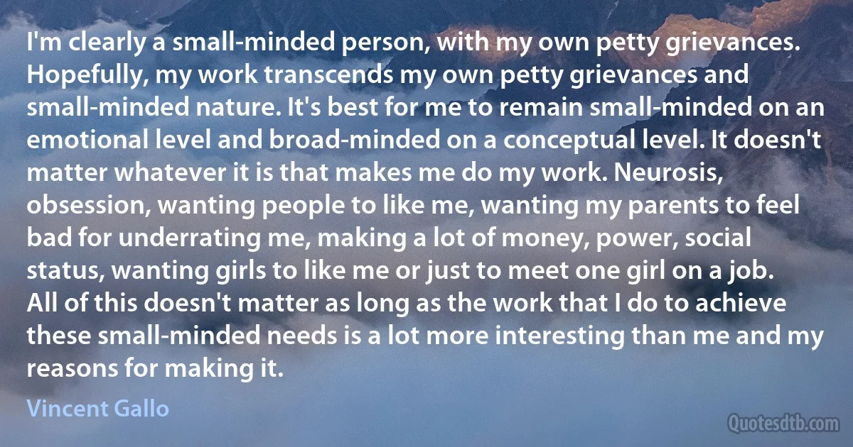 I'm clearly a small-minded person, with my own petty grievances. Hopefully, my work transcends my own petty grievances and small-minded nature. It's best for me to remain small-minded on an emotional level and broad-minded on a conceptual level. It doesn't matter whatever it is that makes me do my work. Neurosis, obsession, wanting people to like me, wanting my parents to feel bad for underrating me, making a lot of money, power, social status, wanting girls to like me or just to meet one girl on a job. All of this doesn't matter as long as the work that I do to achieve these small-minded needs is a lot more interesting than me and my reasons for making it. (Vincent Gallo)