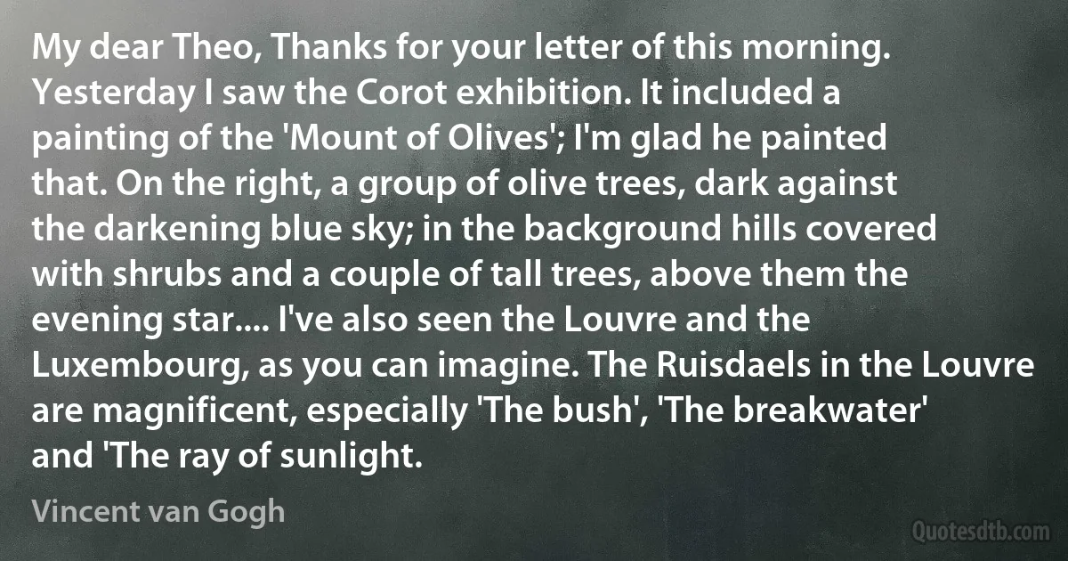 My dear Theo, Thanks for your letter of this morning. Yesterday I saw the Corot exhibition. It included a painting of the 'Mount of Olives'; I'm glad he painted that. On the right, a group of olive trees, dark against the darkening blue sky; in the background hills covered with shrubs and a couple of tall trees, above them the evening star.... I've also seen the Louvre and the Luxembourg, as you can imagine. The Ruisdaels in the Louvre are magnificent, especially 'The bush', 'The breakwater' and 'The ray of sunlight. (Vincent van Gogh)