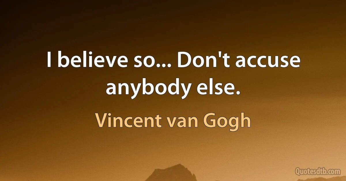 I believe so... Don't accuse anybody else. (Vincent van Gogh)