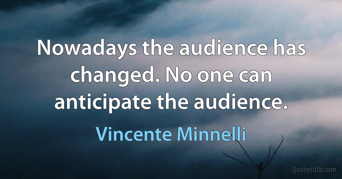 Nowadays the audience has changed. No one can anticipate the audience. (Vincente Minnelli)