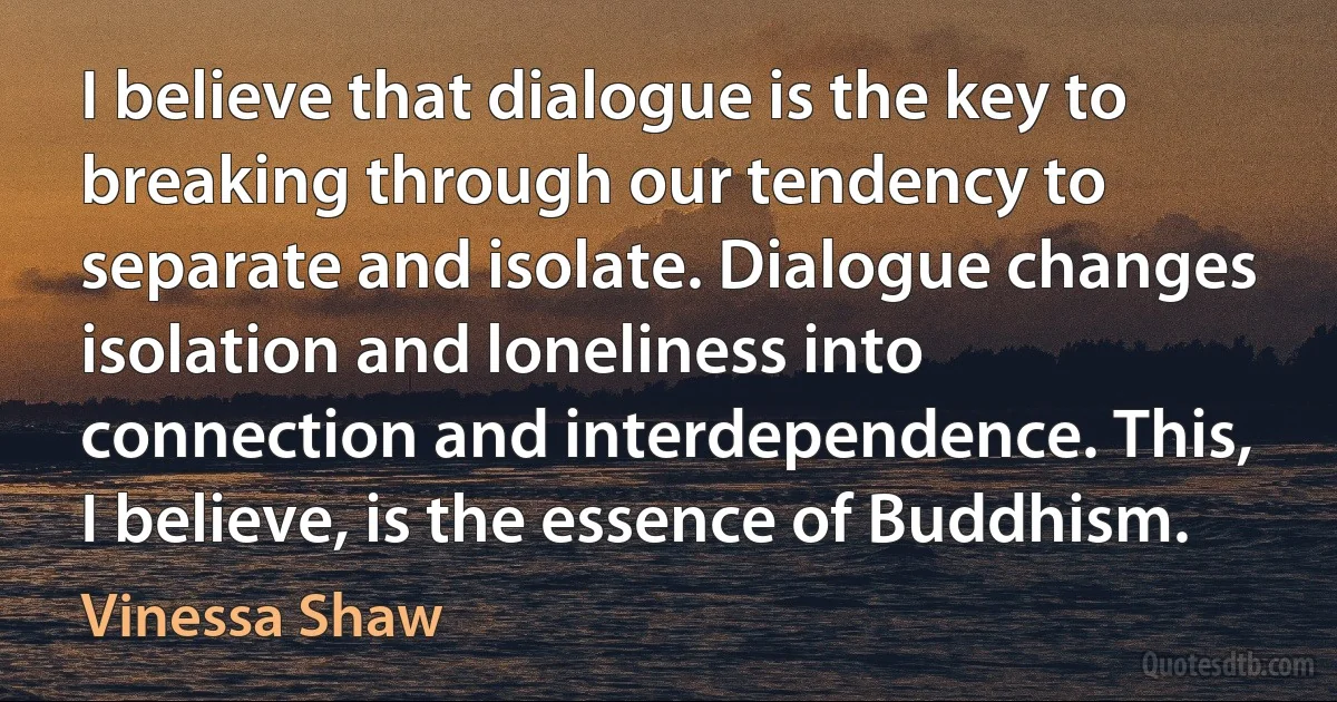 I believe that dialogue is the key to breaking through our tendency to separate and isolate. Dialogue changes isolation and loneliness into connection and interdependence. This, I believe, is the essence of Buddhism. (Vinessa Shaw)