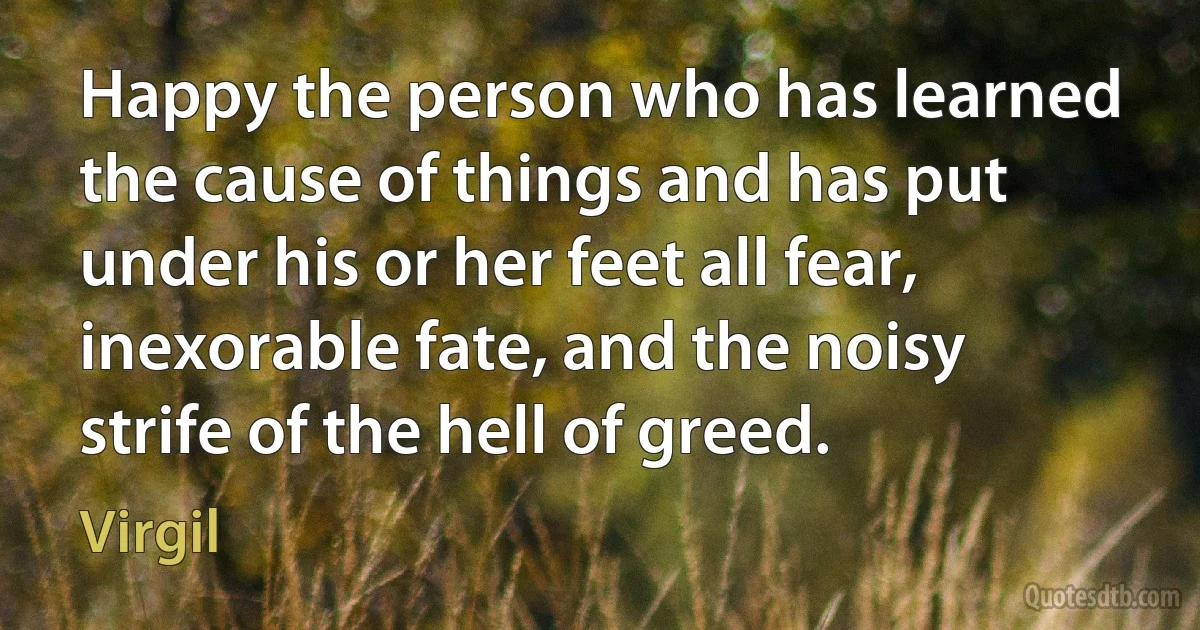 Happy the person who has learned the cause of things and has put under his or her feet all fear, inexorable fate, and the noisy strife of the hell of greed. (Virgil)