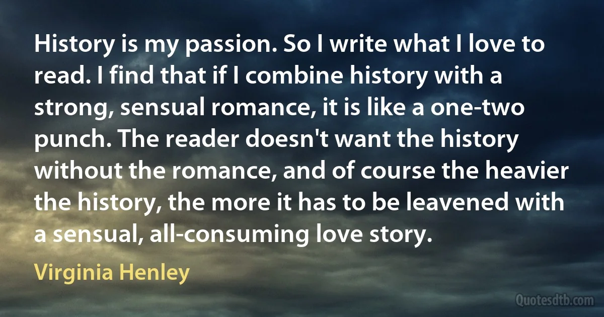 History is my passion. So I write what I love to read. I find that if I combine history with a strong, sensual romance, it is like a one-two punch. The reader doesn't want the history without the romance, and of course the heavier the history, the more it has to be leavened with a sensual, all-consuming love story. (Virginia Henley)