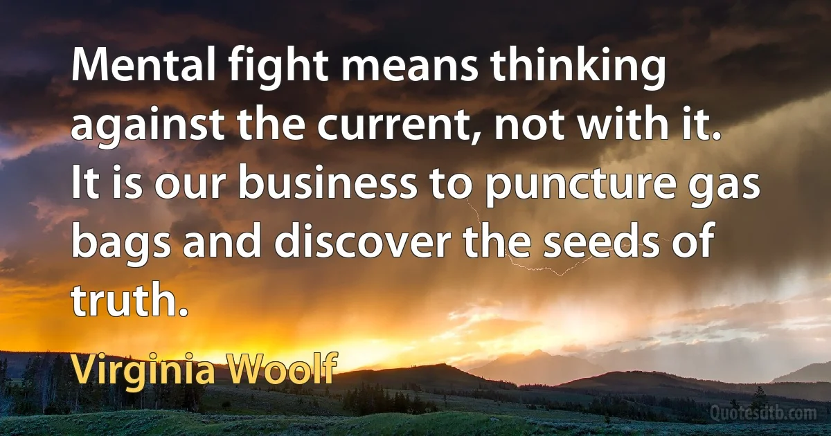 Mental fight means thinking against the current, not with it. It is our business to puncture gas bags and discover the seeds of truth. (Virginia Woolf)