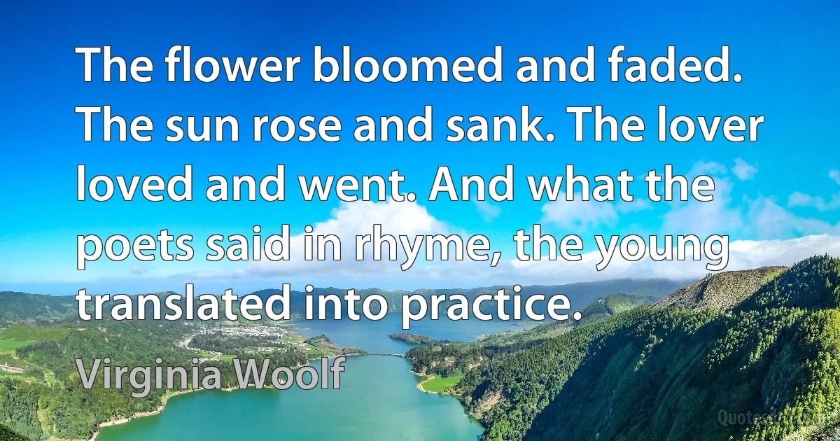 The flower bloomed and faded. The sun rose and sank. The lover loved and went. And what the poets said in rhyme, the young translated into practice. (Virginia Woolf)