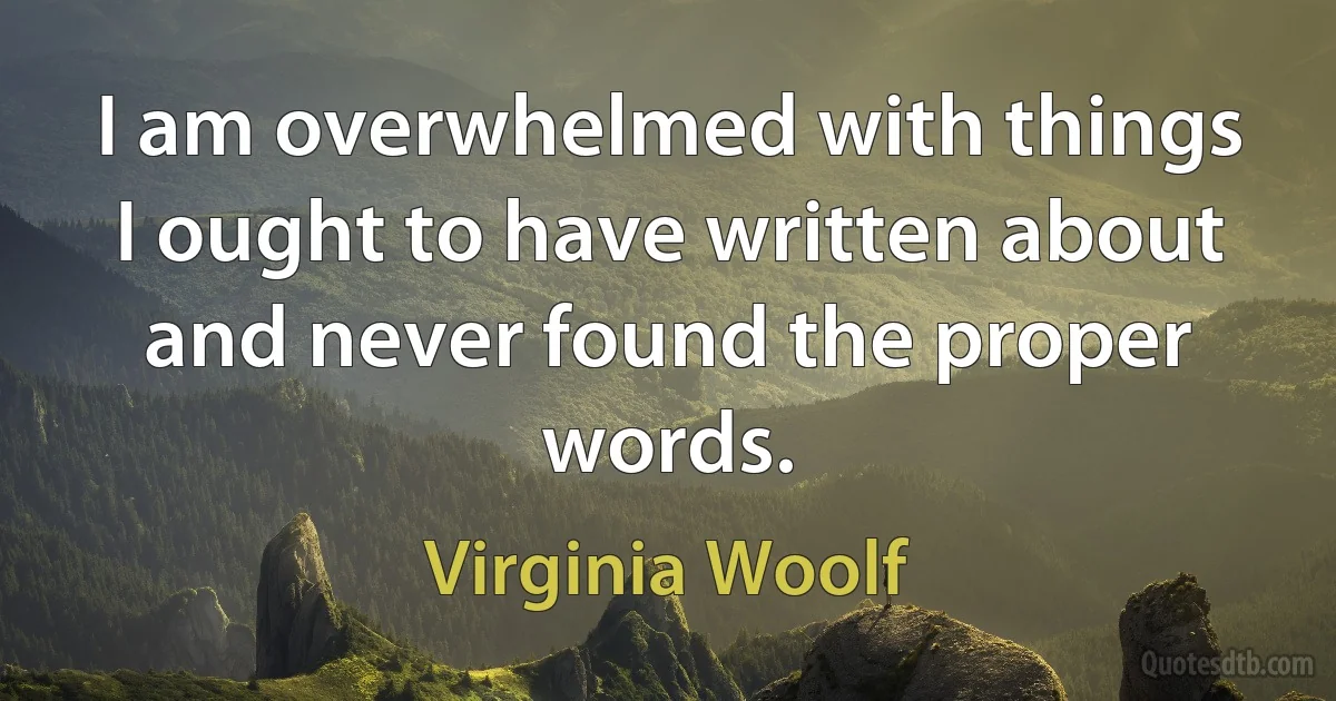 I am overwhelmed with things I ought to have written about and never found the proper words. (Virginia Woolf)