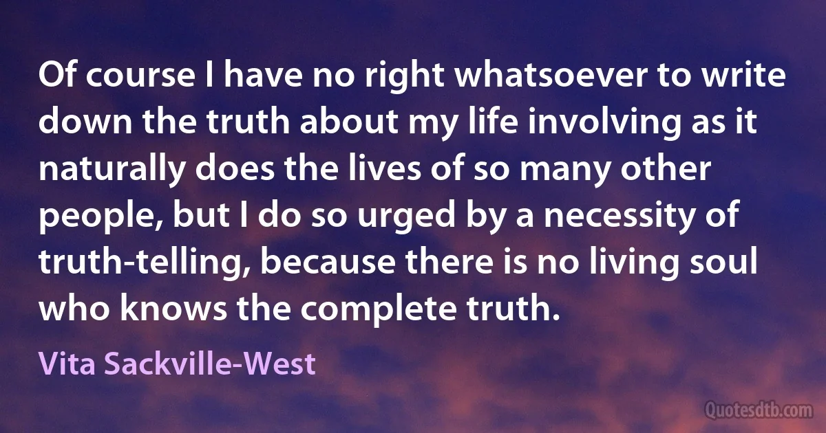 Of course I have no right whatsoever to write down the truth about my life involving as it naturally does the lives of so many other people, but I do so urged by a necessity of truth-telling, because there is no living soul who knows the complete truth. (Vita Sackville-West)