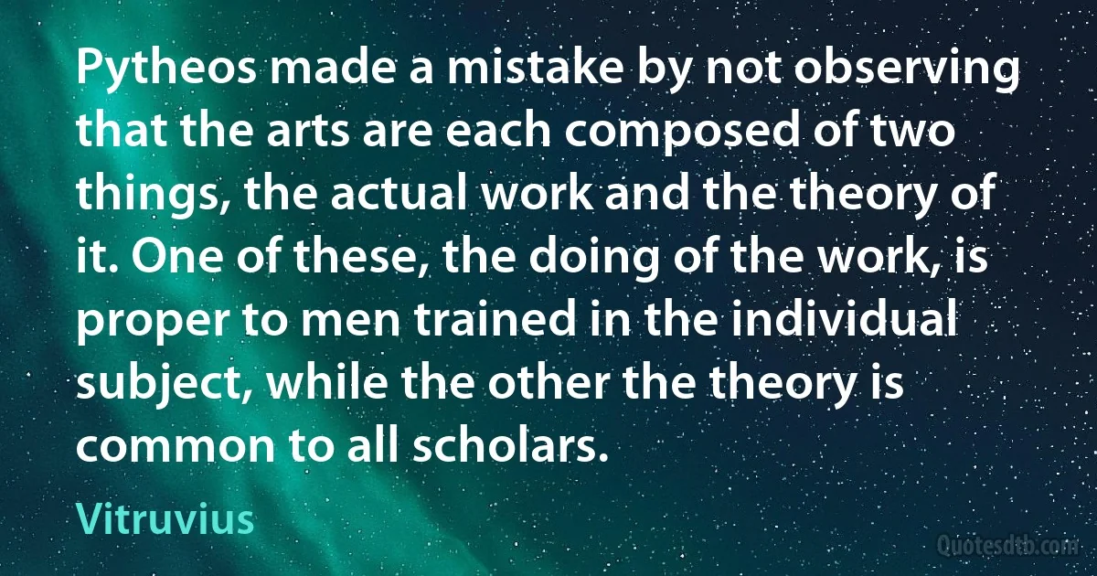 Pytheos made a mistake by not observing that the arts are each composed of two things, the actual work and the theory of it. One of these, the doing of the work, is proper to men trained in the individual subject, while the other the theory is common to all scholars. (Vitruvius)