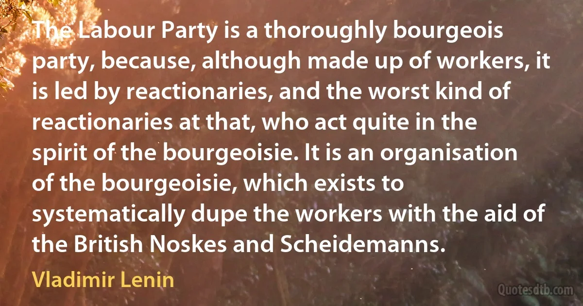 The Labour Party is a thoroughly bourgeois party, because, although made up of workers, it is led by reactionaries, and the worst kind of reactionaries at that, who act quite in the spirit of the bourgeoisie. It is an organisation of the bourgeoisie, which exists to systematically dupe the workers with the aid of the British Noskes and Scheidemanns. (Vladimir Lenin)