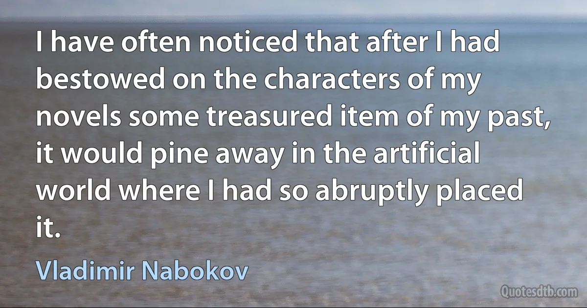 I have often noticed that after I had bestowed on the characters of my novels some treasured item of my past, it would pine away in the artificial world where I had so abruptly placed it. (Vladimir Nabokov)