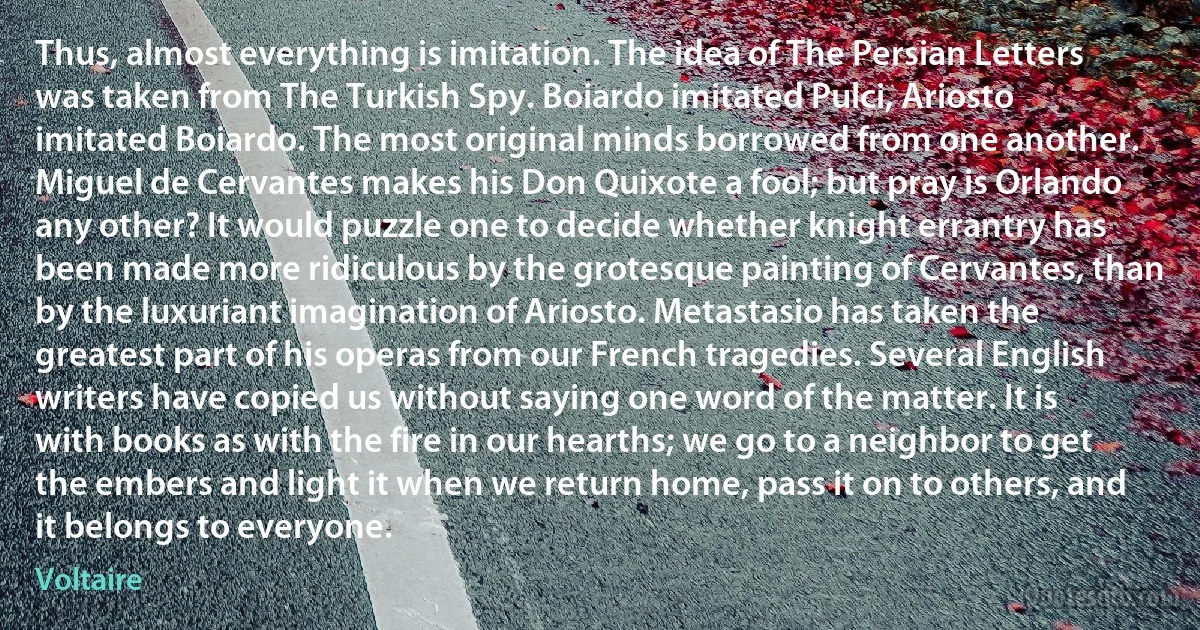 Thus, almost everything is imitation. The idea of The Persian Letters was taken from The Turkish Spy. Boiardo imitated Pulci, Ariosto imitated Boiardo. The most original minds borrowed from one another. Miguel de Cervantes makes his Don Quixote a fool; but pray is Orlando any other? It would puzzle one to decide whether knight errantry has been made more ridiculous by the grotesque painting of Cervantes, than by the luxuriant imagination of Ariosto. Metastasio has taken the greatest part of his operas from our French tragedies. Several English writers have copied us without saying one word of the matter. It is with books as with the fire in our hearths; we go to a neighbor to get the embers and light it when we return home, pass it on to others, and it belongs to everyone. (Voltaire)