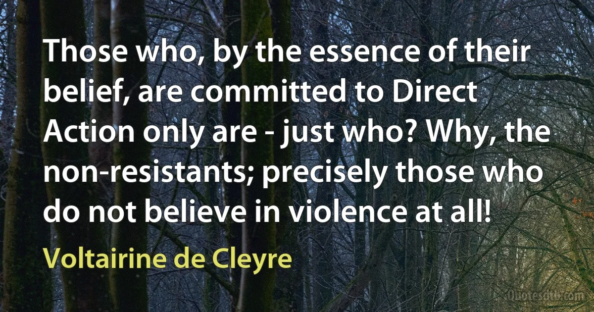 Those who, by the essence of their belief, are committed to Direct Action only are - just who? Why, the non-resistants; precisely those who do not believe in violence at all! (Voltairine de Cleyre)