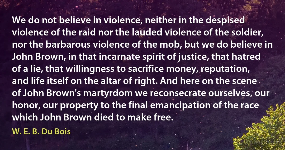 We do not believe in violence, neither in the despised violence of the raid nor the lauded violence of the soldier, nor the barbarous violence of the mob, but we do believe in John Brown, in that incarnate spirit of justice, that hatred of a lie, that willingness to sacrifice money, reputation, and life itself on the altar of right. And here on the scene of John Brown's martyrdom we reconsecrate ourselves, our honor, our property to the final emancipation of the race which John Brown died to make free. (W. E. B. Du Bois)