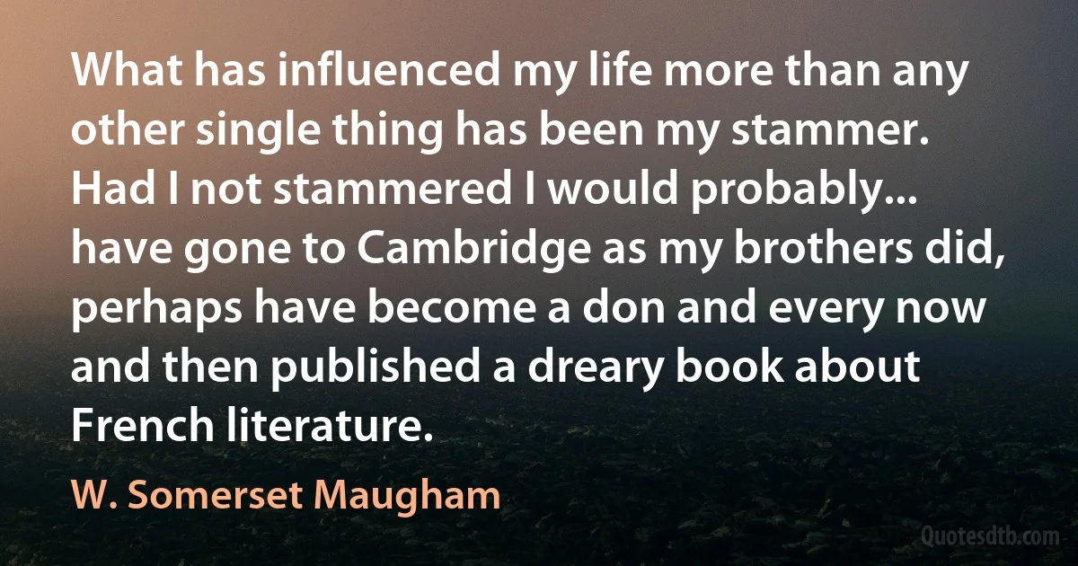 What has influenced my life more than any other single thing has been my stammer. Had I not stammered I would probably... have gone to Cambridge as my brothers did, perhaps have become a don and every now and then published a dreary book about French literature. (W. Somerset Maugham)