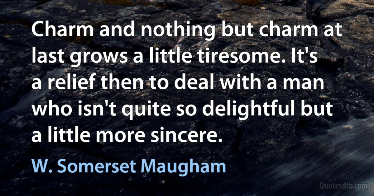 Charm and nothing but charm at last grows a little tiresome. It's a relief then to deal with a man who isn't quite so delightful but a little more sincere. (W. Somerset Maugham)