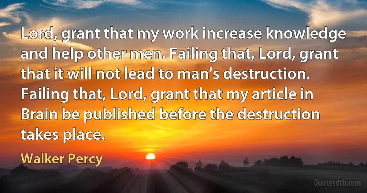 Lord, grant that my work increase knowledge and help other men. Failing that, Lord, grant that it will not lead to man's destruction. Failing that, Lord, grant that my article in Brain be published before the destruction takes place. (Walker Percy)