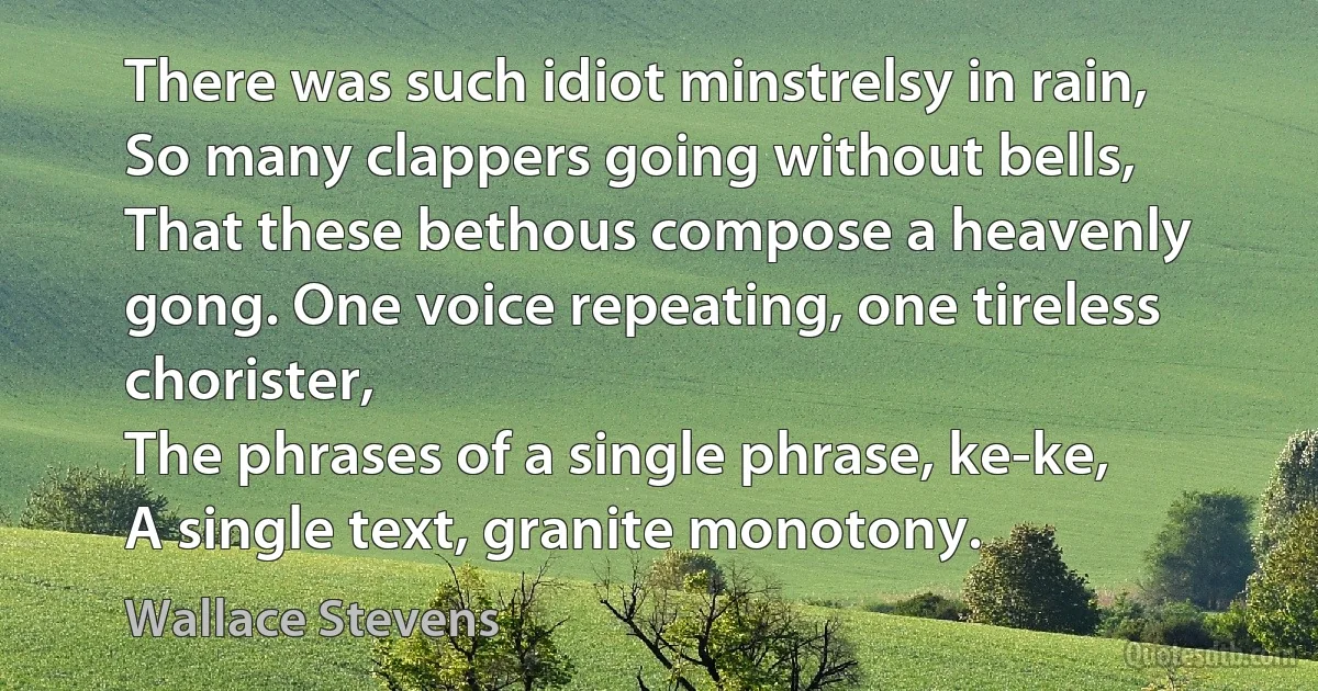 There was such idiot minstrelsy in rain,
So many clappers going without bells,
That these bethous compose a heavenly gong. One voice repeating, one tireless chorister,
The phrases of a single phrase, ke-ke,
A single text, granite monotony. (Wallace Stevens)