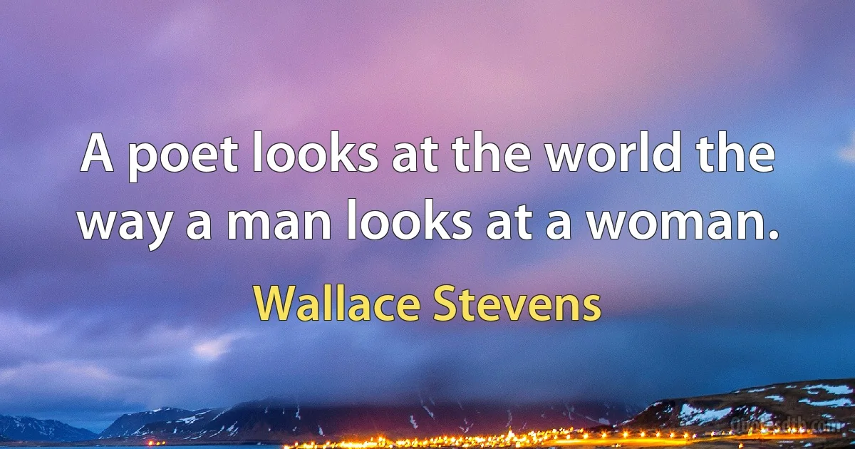 A poet looks at the world the way a man looks at a woman. (Wallace Stevens)