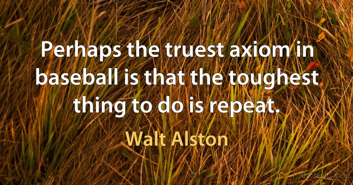 Perhaps the truest axiom in baseball is that the toughest thing to do is repeat. (Walt Alston)