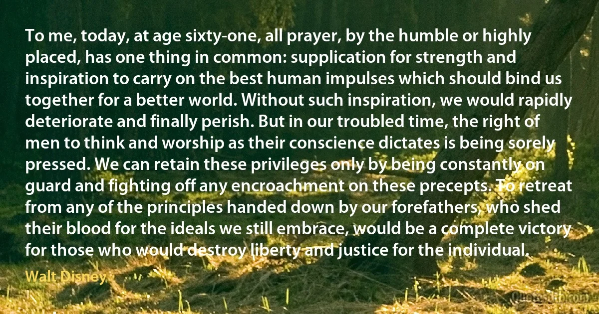 To me, today, at age sixty-one, all prayer, by the humble or highly placed, has one thing in common: supplication for strength and inspiration to carry on the best human impulses which should bind us together for a better world. Without such inspiration, we would rapidly deteriorate and finally perish. But in our troubled time, the right of men to think and worship as their conscience dictates is being sorely pressed. We can retain these privileges only by being constantly on guard and fighting off any encroachment on these precepts. To retreat from any of the principles handed down by our forefathers, who shed their blood for the ideals we still embrace, would be a complete victory for those who would destroy liberty and justice for the individual. (Walt Disney)