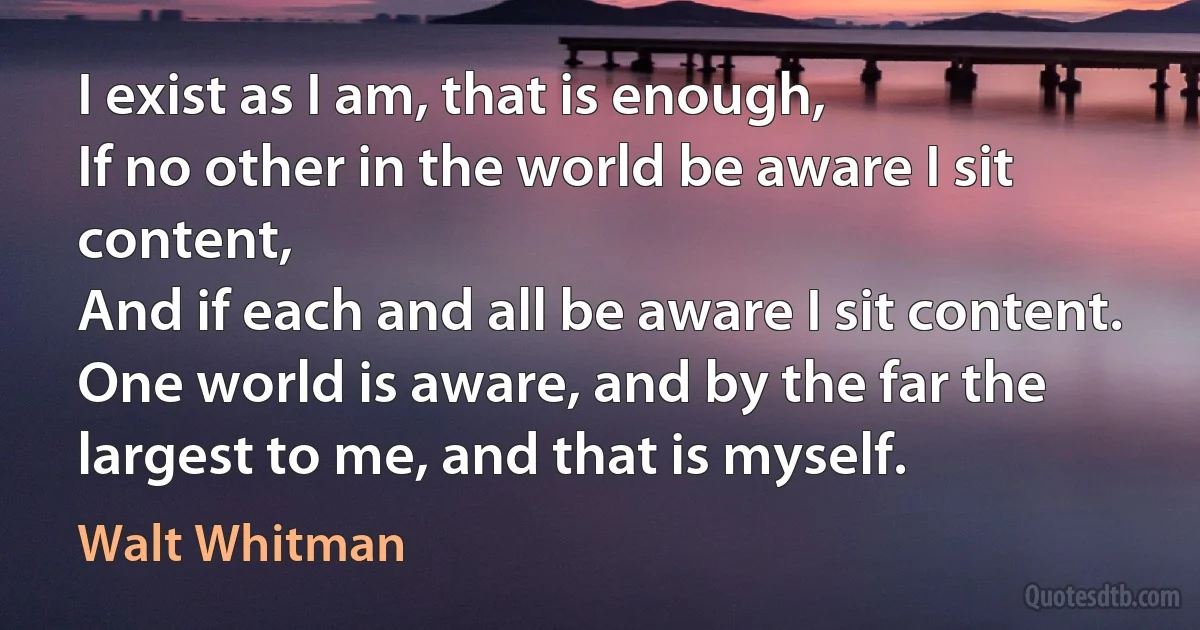 I exist as I am, that is enough,
If no other in the world be aware I sit content,
And if each and all be aware I sit content.
One world is aware, and by the far the largest to me, and that is myself. (Walt Whitman)