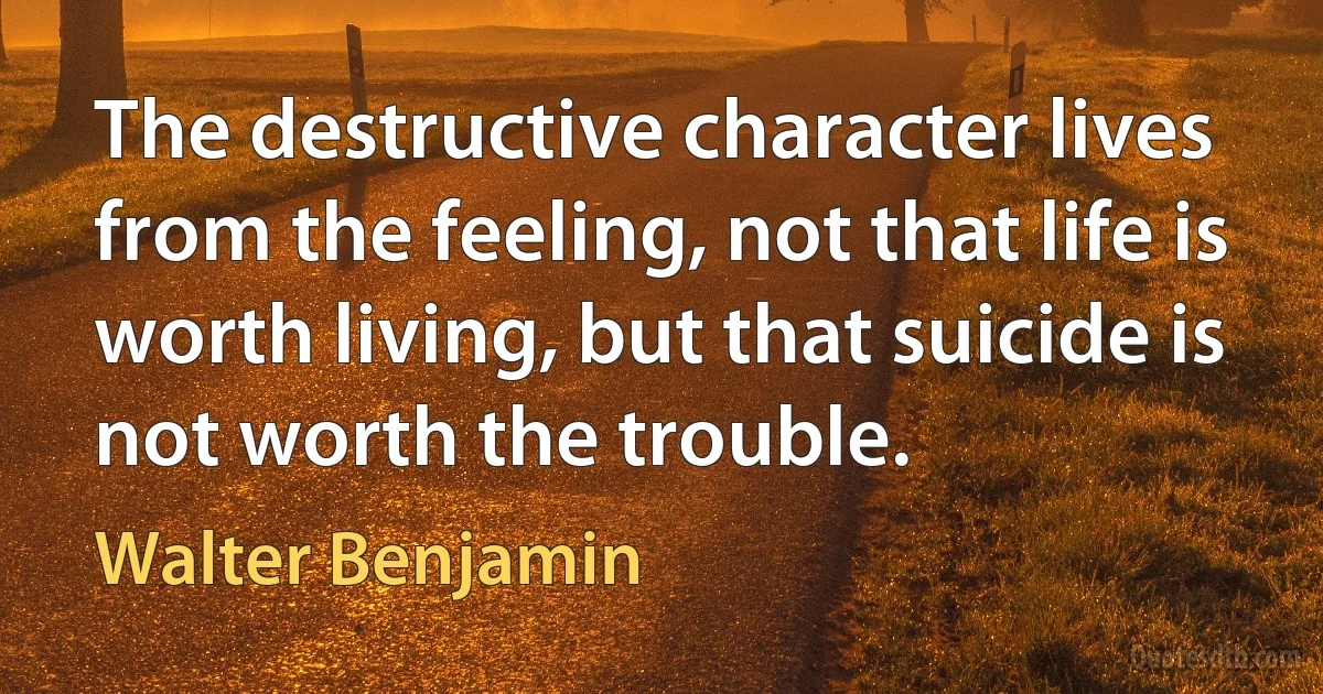 The destructive character lives from the feeling, not that life is worth living, but that suicide is not worth the trouble. (Walter Benjamin)