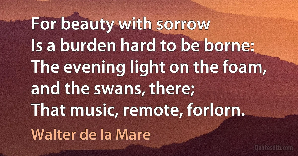 For beauty with sorrow
Is a burden hard to be borne:
The evening light on the foam, and the swans, there;
That music, remote, forlorn. (Walter de la Mare)